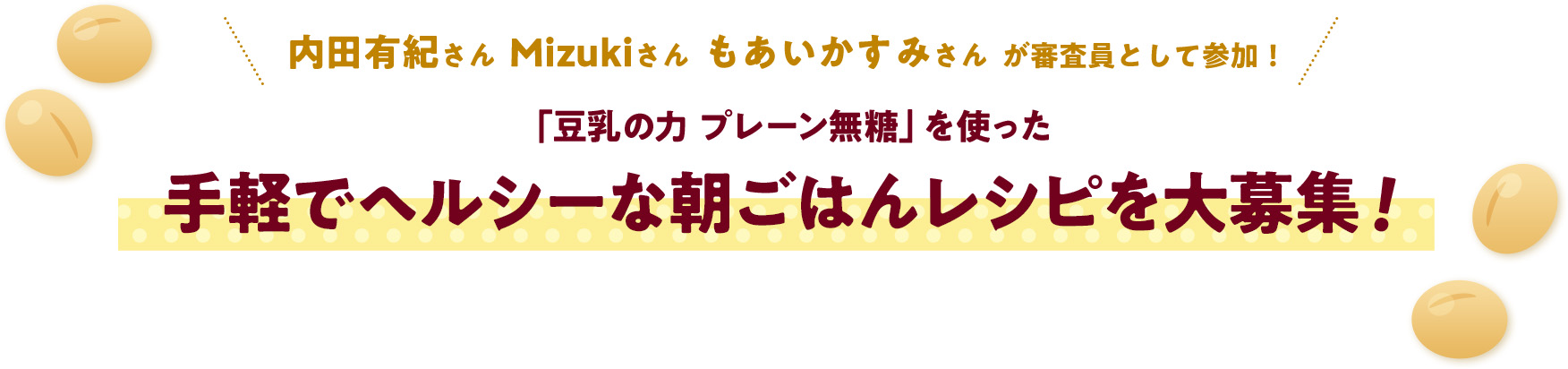 内田有紀さん  Mizukiさん  もあいかすみさん  が審査員として参加！
													「豆乳の力 プレーン無糖」を使った手軽でヘルシーな朝ごはんレシピを大募集！
