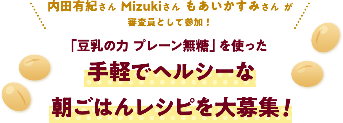 内田有紀さん  Mizukiさん  もあいかすみさん  が審査員として参加！
													「豆乳の力 プレーン無糖」を使った手軽でヘルシーな朝ごはんレシピを大募集！